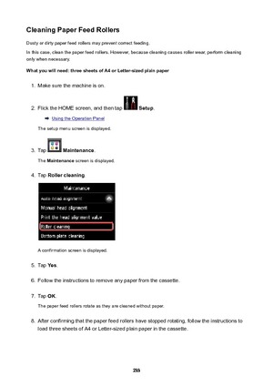 Page 233CleaningPaperFeedRollersDusty or dirty paper feed rollers may prevent correct feeding.
In this case, clean the paper feed rollers. However, because cleaning causes roller wear, perform cleaning
only when necessary.
Whatyouwillneed:threesheetsofA4orLetter-sizedplainpaper1.
Make sure the machine is on.
2.
Flick the HOME screen, and then tap   Setup .
Using the Operation Panel
The setup menu screen is displayed.
3.
Tap   Maintenance .
The  Maintenance  screen is displayed.
4.
Tap...