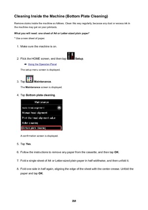 Page 235CleaningInsidetheMachine(BottomPlateCleaning)Remove stains inside the machine as follows. Clean this way regularly, because any dust or excess ink in
the machine may get on your printouts.
Whatyouwillneed:onesheetofA4orLetter-sizedplainpaper* * Use a new sheet of paper.1.
Make sure the machine is on.
2.
Flick the HOME screen, and then tap   Setup .
Using the Operation Panel
The setup menu screen is displayed.
3.
Tap   Maintenance .
The  Maintenance  screen is displayed.
4.
Tap...
