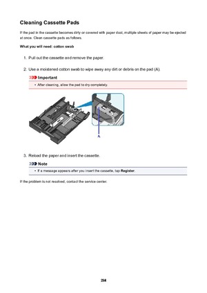 Page 238CleaningCassettePadsIf the pad in the cassette becomes dirty or covered with paper dust, multiple sheets of paper may be ejectedat once. Clean cassette pads as follows.
Whatyouwillneed:cottonswab1.
Pull out the cassette and remove the paper.
2.
Use a moistened cotton swab to wipe away any dirt or debris on the pad (A).
Important
