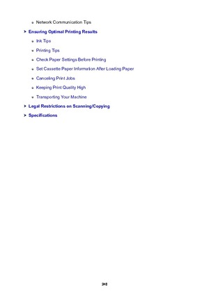 Page 240Network Communication Tips
EnsuringOptimalPrintingResults
Ink Tips
Printing Tips
Check Paper Settings Before Printing
Set Cassette Paper Information After Loading Paper
Canceling Print Jobs
Keeping Print Quality High
Transporting Your Machine
LegalRestrictionsonScanning/Copying
Specifications
240 