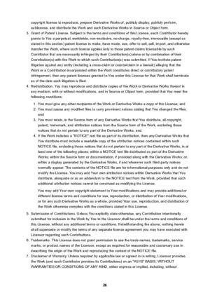 Page 26copyright license to reproduce, prepare Derivative Works of, publicly display, publicly perform,sublicense, and distribute the Work and such Derivative Works in Source or Object form.3.
Grant of Patent License. Subject to the terms and conditions of this License, each Contributor herebygrants to You a perpetual, worldwide, non-exclusive, no-charge, royalty-free, irrevocable (except as
stated in this section) patent license to make, have made, use, offer to sell, sell, import, and otherwise
transfer the...