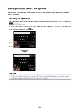 Page 278EnteringNumbers,Letters,andSymbolsWhen entering user or recipient names or other information, you can enter or edit characters by selectingthem on the screen.
SwitchingtheInputMode
The machine has one input mode for letters and another for numbers and symbols. To switch modes, tap
 (A) in the lower left.
To switch between lower and uppercase in the alphabetic mode and between different types of characters in the number/symbol mode, tap 
 (B).
Note
