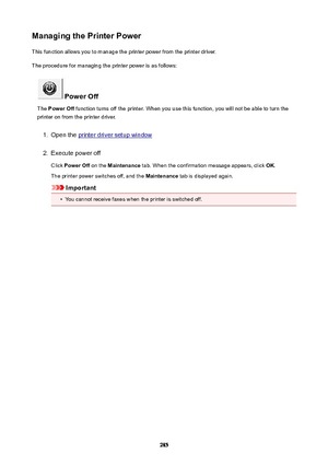 Page 285ManagingthePrinterPowerThis function allows you to manage the printer power from the printer driver.
The procedure for managing the printer power is as follows:
PowerOff
The  PowerOff  function turns off the printer. When you use this function, you will not be able to turn the
printer on from the printer driver.
1.
Open the printer driver setup window
2.
Execute power off
Click  PowerOff  on the Maintenance  tab. When the confirmation message appears, click  OK.
The printer power switches off, and...