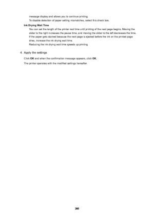 Page 289message display and allows you to continue printing.
To disable detection of paper setting mismatches, select this check box.
InkDryingWaitTime You can set the length of the printer rest time until printing of the next page begins. Moving the
slider to the right increases the pause time, and moving the slider to the left decreases the time. If the paper gets stained because the next page is ejected before the ink on the printed page
dries, increase the ink drying wait time. Reducing the ink drying...