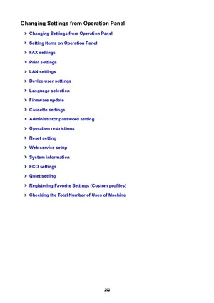 Page 290ChangingSettingsfromOperationPanel
ChangingSettingsfromOperationPanel
SettingItemsonOperationPanel
FAXsettings
Printsettings
LANsettings
Deviceusersettings
Languageselection
Firmwareupdate
Cassettesettings
Administratorpasswordsetting
Operationrestrictions
Resetsetting
Webservicesetup
Systeminformation
ECOsettings
Quietsetting
RegisteringFavoriteSettings(Customprofiles)
CheckingtheTotalNumberofUsesofMachine
290 