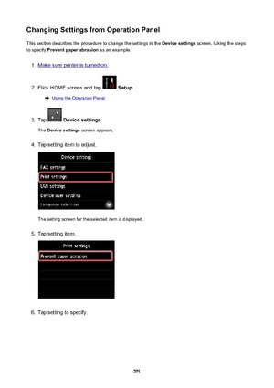 Page 291ChangingSettingsfromOperationPanelThis section describes the procedure to change the settings in the  Devicesettings screen, taking the steps
to specify  Preventpaperabrasion  as an example.1.
Make sure printer is turned on.
2.
Flick HOME screen and tap  Setup .
Using the Operation Panel
3.
Tap  Devicesettings .
The  Devicesettings  screen appears.
4.
Tap setting item to adjust.
The setting screen for the selected item is displayed.
5.
Tap setting item.
6.
Tap setting to specify.
291 