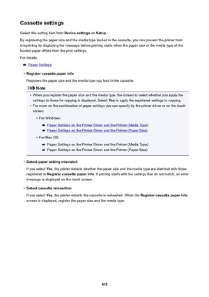 Page 312CassettesettingsSelect this setting item from  Devicesettings on Setup .
By registering the paper size and the media type loaded in the cassette, you can prevent the printer from
misprinting by displaying the message before printing starts when the paper size or the media type of the
loaded paper differs from the print settings.
For details:
Paper Settings
