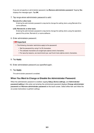 Page 315If you do not specify an administrator password, tap Removeadministratorpassword. Tapping Yes
displays the message again. Tap  OK.7.
Tap range where administrator password is valid.
RemoteUIorothertools Entering the administrator password is required to change the setting items using Remote UI or
some software.
LCD,RemoteUI,orothertools Entering the administrator password is required to change the setting items using the operation
panel of the printer, Remote UI, or some software.
8.
Enter...