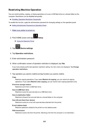 Page 317RestrictingMachineOperationYou can restrict printing, copying, or faxing operations or to use a USB flash drive or a shared folder on the
computer. Restrictions can be disabled temporality.
Disabling Operation Restriction Temporarily
To enable this function, apply the administrator password for changing settings on the operation panel.
Setting Administrator Password on Operation Panel
1.
Make sure printer is turned on.
2.
Flick HOME screen and tap   Setup .
Using the Operation Panel
3.
Tap...