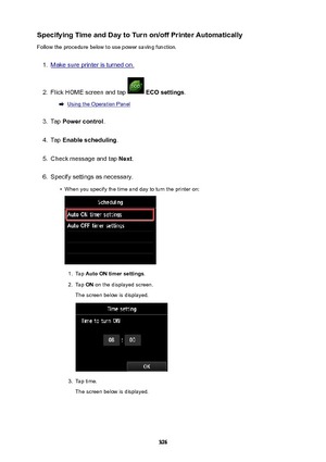 Page 326SpecifyingTimeandDaytoTurnon/offPrinterAutomaticallyFollow the procedure below to use power saving function.1.
Make sure printer is turned on.
2.
Flick HOME screen and tap   ECOsettings .
Using the Operation Panel
3.
Tap Powercontrol .
4.
Tap Enablescheduling .
5.
Check message and tap  Next.
6.
Specify settings as necessary.
