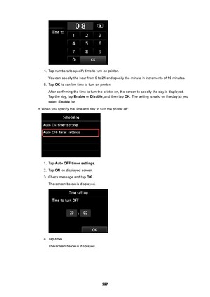 Page 3274.
Tap numbers to specify time to turn on printer.
You can specify the hour from 0 to 24 and specify the minute in increments of 10 minutes.
5.
Tap  OK to confirm time to turn on printer.
After confirming the time to turn the printer on, the screen to specify the day is displayed. Tap the day, tap  Enable or Disable , and then tap  OK. The setting is valid on the day(s) you
select  Enable  for.
