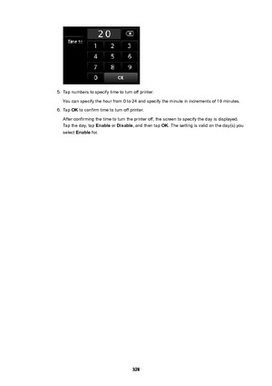 Page 3285.
Tap numbers to specify time to turn off printer.
You can specify the hour from 0 to 24 and specify the minute in increments of 10 minutes.
6.
Tap  OK to confirm time to turn off printer.
After confirming the time to turn the printer off, the screen to specify the day is displayed.
Tap the day, tap  Enable or Disable , and then tap  OK. The setting is valid on the day(s) you
select  Enable  for.
328 