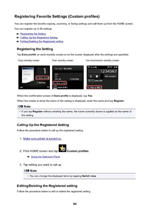 Page 331RegisteringFavoriteSettings(Customprofiles)You can register the favorite copying, scanning, or faxing settings and call them up from the HOME screen.
You can register up to 20 settings.
Registering the Setting
Calling Up the Registered Setting
Editing/Deleting the Registered setting
RegisteringtheSetting
Tap  Saveprofile  on each standby screen or on the screen displayed after the settings are specified.
Copy standby screenScan standby screenFax transmission standby screen
When the confirmation...