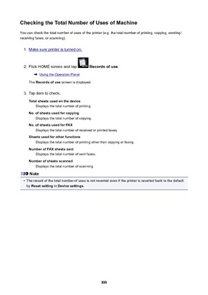 Page 333CheckingtheTotalNumberofUsesofMachineYou can check the total number of uses of the printer (e.g. the total number of printing, copying, sending/
receiving faxes, or scanning).1.
Make sure printer is turned on.
2.
Flick HOME screen and tap   Recordsofuse .
Using the Operation Panel
The  Recordsofuse  screen is displayed.
3.
Tap item to check.
Totalsheetsusedonthedevice Displays the total number of printing.
No.ofsheetsusedforcopying Displays the total number of copying....