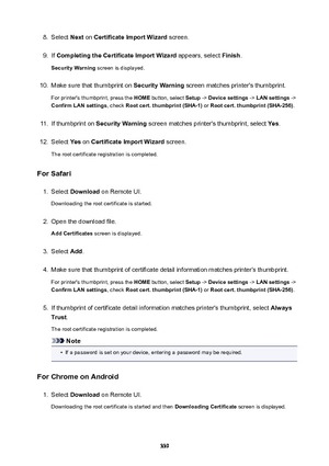 Page 3398.Select Next on CertificateImportWizard  screen.9.
If CompletingtheCertificateImportWizard  appears, select Finish.
SecurityWarning  screen is displayed.
10.
Make sure that thumbprint on  SecurityWarning screen matches printer's thumbprint.
For printer's thumbprint, press the  HOME button, select  Setup -> Devicesettings  -> LANsettings  ->
ConfirmLANsettings , check Rootcert.thumbprint(SHA-1)  or Rootcert.thumbprint(SHA-256) .
11.
If thumbprint on SecurityWarning  screen...