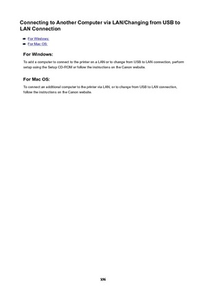 Page 356ConnectingtoAnotherComputerviaLAN/ChangingfromUSBtoLANConnection
For Windows:
For Mac OS:
ForWindows: To add a computer to connect to the printer on a LAN or to change from USB to LAN connection, perform
setup using the Setup CD-ROM or follow the instructions on the Canon website.
ForMacOS:
To connect an additional computer to the printer via LAN, or to change from USB to LAN connection,
follow the instructions on the Canon website.
356 