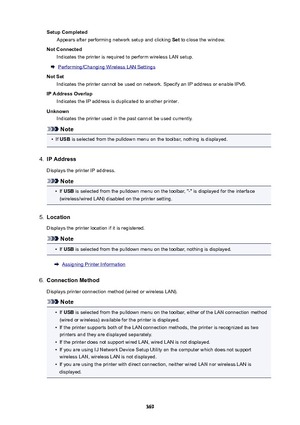 Page 369SetupCompletedAppears after performing network setup and clicking  Set to close the window.
NotConnected Indicates the printer is required to perform wireless LAN setup.
Performing/Changing Wireless LAN Settings
NotSet Indicates the printer cannot be used on network. Specify an IP address or enable IPv6.
IPAddressOverlap Indicates the IP address is duplicated to another printer.
Unknown Indicates the printer used in the past cannot be used currently.
Note
