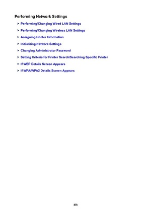 Page 373PerformingNetworkSettings
Performing/ChangingWiredLANSettings
Performing/ChangingWirelessLANSettings
AssigningPrinterInformation
InitializingNetworkSettings
ChangingAdministratorPassword
SettingCriteriaforPrinterSearch/SearchingSpecificPrinter
IfWEPDetailsScreenAppears
IfWPA/WPA2DetailsScreenAppears
373 