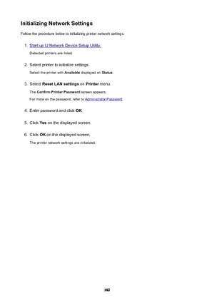 Page 382InitializingNetworkSettingsFollow the procedure below to initializing printer network settings.1.
Start up IJ Network Device Setup Utility.
Detected printers are listed.
2.
Select printer to initialize settings.
Select the printer with  Available displayed on  Status.
3.
Select  ResetLANsettings  on Printer  menu.
The  ConfirmPrinterPassword  screen appears.
For more on the password, refer to 
Administrator Password .
4.
Enter password and click  OK.
5.
Click  Yes on the displayed screen.
6.
Click...