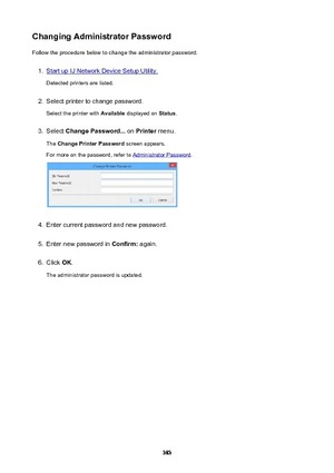 Page 383ChangingAdministratorPasswordFollow the procedure below to change the administrator password.1.
Start up IJ Network Device Setup Utility.
Detected printers are listed.
2.
Select printer to change password.
Select the printer with  Available displayed on  Status.
3.
Select  ChangePassword...  on Printer  menu.
The  ChangePrinterPassword  screen appears.
For more on the password, refer to 
Administrator Password .
4.
Enter current password and new password.
5.
Enter new password in  Confirm: again....