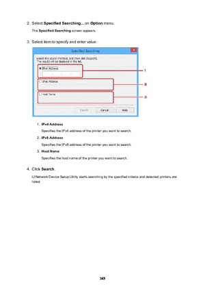 Page 3852.Select SpecifiedSearching...  on Option  menu.
The  SpecifiedSearching  screen appears.3.
Select item to specify and enter value.
1.
IPv4Address
Specifies the IPv4 address of the printer you want to search.
2.
IPv6Address
Specifies the IPv6 address of the printer you want to search.
3.
HostName
Specifies the host name of the printer you want to search.
4.
Click  Search .
IJ Network Device Setup Utility starts searching by the specified criteria and detected printers are
listed.
385 