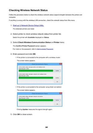 Page 389CheckingWirelessNetworkStatusFollow the procedure below to check the wireless network status (signal strength) between the printer and
computer.
If anything is wrong with the wireless LAN connection, check the network status from this menu.1.
Start up IJ Network Device Setup Utility.
The detected printers are listed.
2.
Select printer to check wireless network status from printer list.
Select the printer with  Available displayed on  Status.
3.
Select  CheckWirelessCommunicationStatus  on Printer...