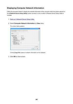 Page 390DisplayingComputerNetworkInformationFollow the procedure below to display the network information of the computer which the printer selected in
the  IJNetworkDeviceSetupUtility  screen connects to and on which IJ Network Device Setup Utility is
installed.1.
Start up IJ Network Device Setup Utility.
2.
Select  ComputerNetworkInformation  on View  menu.
The screen below appears.
Clicking  CopyInfo  copies all network information on the clipboard.
3.
Click OK to close screen.
390 
