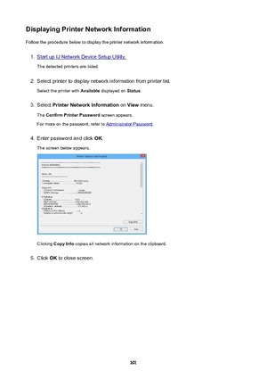 Page 391DisplayingPrinterNetworkInformationFollow the procedure below to display the printer network information.1.
Start up IJ Network Device Setup Utility.
The detected printers are listed.
2.
Select printer to display network information from printer list.
Select the printer with  Available displayed on  Status.
3.
Select  PrinterNetworkInformation  on View  menu.
The  ConfirmPrinterPassword  screen appears.
For more on the password, refer to 
Administrator Password .
4.
Enter password and click  OK....