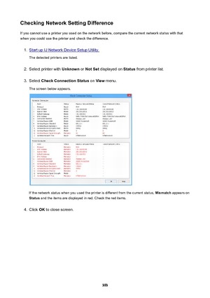 Page 393CheckingNetworkSettingDifferenceIf you cannot use a printer you used on the network before, compare the current network status with that
when you could use the printer and check the difference.1.
Start up IJ Network Device Setup Utility.
The detected printers are listed.
2.
Select printer with  Unknown or NotSet  displayed on  Status from printer list.
3.
Select  CheckConnectionStatus  on View  menu.
The screen below appears.
If the network status when you used the printer is different from the...