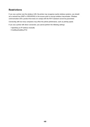 Page 409RestrictionsIf you use a printer over the wireless LAN, the printer may recognize nearby wireless systems, you should
set a network key (WEP or WPA/WPA2) to the access point to encrypt wireless transmission. Wireless
communication with a product that does not comply with the Wi-Fi standard cannot be guaranteed.
Connecting with too many computers may affect the printer performance, such as printing speed. If you use a printer with direct connection, you cannot perform the following settings: