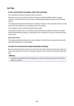 Page 412InkTipsIsinkconsumedforpurposesotherthanprinting?Ink is sometimes consumed for purposes other than printing.
When you use the Canon printer for the first time after you install the bundled ink tanks, the printer consumes a small amount of ink in the amount to enable printing by filling the nozzles of the Print Head
with ink.
The printing costs described in the brochures or websites are based on the consumption data from not the
first ink tank /ink cartridge but the succeeding ink tank /ink...