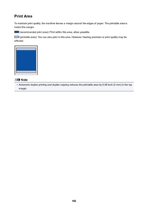 Page 433PrintAreaTo maintain print quality, the machine leaves a margin around the edges of paper. The printable area is
inside this margin.
 (recommended print area): Print within this area, when possible.
 (printable area): You can also print in this area. However, feeding precision or print quality may be
affected.
Note
