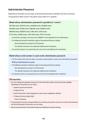 Page 443AdministratorPasswordDepending on the printer you are using, an administrator password is specified at the time of purchase.
The password is either "canon" or the printer serial number if it is specified.
Modelwhoseadministratorpasswordisspecifiedas"canon":MG7500 series, MG6700 series, MG6600 series, MG5600 seriesMG2900 series, MX490 series, MB5300 series, MB5000 series
MB2300 series, MB2000 series, E480 series, E460 series
iP110 series, iB4000 series, PRO-100S series, PRO-10S series