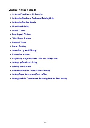 Page 457VariousPrintingMethods
SettingaPageSizeandOrientation
SettingtheNumberofCopiesandPrintingOrder
SettingtheStaplingMargin
Fit-to-PagePrinting
ScaledPrinting
PageLayoutPrinting
Tiling/PosterPrinting
BookletPrinting
DuplexPrinting
Stamp/BackgroundPrinting
RegisteringaStamp
RegisteringImageDatatobeUsedasaBackground
SettingUpEnvelopePrinting
PrintingonPostcards
DisplayingthePrintResultsbeforePrinting
SettingPaperDimensions(CustomSize)...