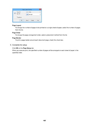 Page 469PageLayoutTo change the number of pages to be printed on a single sheet of paper, select the number of pagesfrom the list.
PageOrder To change the page arrangement order, select a placement method from the list.
PageBorder To print a page border around each document page, check this check box.
5.
Complete the setup
Click  OK on the  PageSetup  tab.
When you execute print, the specified number of pages will be arranged on each sheet of paper in the specified order.
469 