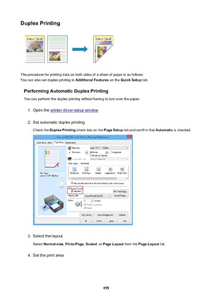 Page 475DuplexPrinting
The procedure for printing data on both sides of a sheet of paper is as follows:
You can also set duplex printing in  AdditionalFeatures on the QuickSetup  tab.
PerformingAutomaticDuplexPrinting You can perform the duplex printing without having to turn over the paper.
1.
Open the printer driver setup window
2.
Set automatic duplex printing
Check the  DuplexPrinting  check box on the  PageSetup tab and confirm that  Automatic is checked.
3.
Select the layout
Select  Normal-size ,...