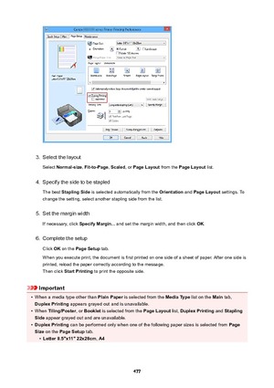 Page 4773.
Select the layoutSelect  Normal-size , Fit-to-Page , Scaled , or PageLayout  from the PageLayout  list.
4.
Specify the side to be stapled
The best  StaplingSide  is selected automatically from the  Orientation and PageLayout  settings. To
change the setting, select another stapling side from the list.
5.
Set the margin width
If necessary, click  SpecifyMargin... and set the margin width, and then click  OK.
6.
Complete the setup
Click  OK on the  PageSetup  tab.
When you execute print, the...