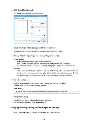 Page 4863.Click SelectBackground...
The  BackgroundSettings  dialog box opens.4.
Select the image data to be registered to the background
Click  SelectFile... . Select the target bitmap file (.bmp), and then click  Open.
5.
Specify the following settings while viewing the preview window
LayoutMethod Select how the background image data is to be placed.When  Custom  is selected, you can set coordinates for  X-Position and Y-Position .
You can also change the background position by dragging the image in the...