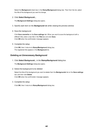Page 487Select the Background  check box in the  Stamp/Background  dialog box. Then from the list, select
the title of the background you want to change.2.
Click  SelectBackground...
The  BackgroundSettings  dialog box opens.
3.
Specify each item on the  Background tab while viewing the preview window
4.
Save the background
Click  Saveoverwrite  on the Savesettings  tab. When you want to save the background with a
different title, enter a new title in the  Title box and click  Save.
Click  OK when the...