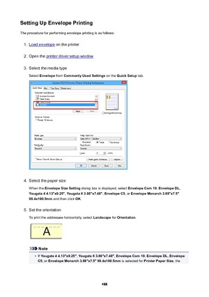 Page 488SettingUpEnvelopePrintingThe procedure for performing envelope printing is as follows:1.
Load envelope  on the printer
2.
Open the printer driver setup window
3.
Select the media type
Select  Envelope  from CommonlyUsedSettings  on the QuickSetup  tab.
4.
Select the paper size
When the  EnvelopeSizeSetting  dialog box is displayed, select  EnvelopeCom10, EnvelopeDL ,
Yougata44.13"x9.25" , Yougata63.86"x7.48" , EnvelopeC5 , or EnvelopeMonarch3.88"x7.5"...