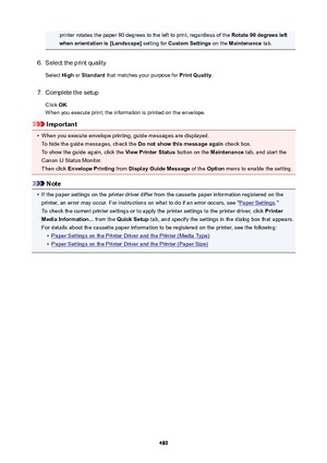 Page 489printer rotates the paper 90 degrees to the left to print, regardless of the Rotate90degreesleft
whenorientationis[Landscape@  setting for CustomSettings  on the Maintenance  tab.6.
Select the print quality
Select  High or Standard  that matches your purpose for  PrintQuality.
7.
Complete the setup
Click  OK.
When you execute print, the information is printed on the envelope.
Important
