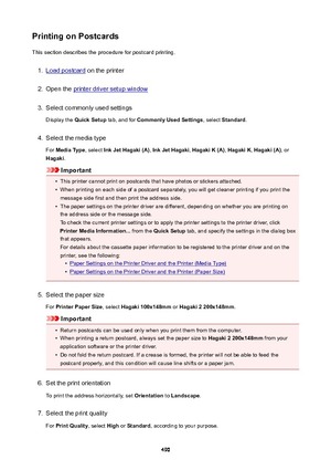 Page 490PrintingonPostcardsThis section describes the procedure for postcard printing.1.
Load postcard  on the printer
2.
Open the printer driver setup window
3.
Select commonly used settings
Display the  QuickSetup  tab, and for CommonlyUsedSettings , select Standard .
4.
Select the media type
For  MediaType , select InkJetHagaki(A) , InkJetHagaki , HagakiK(A) , HagakiK , Hagaki(A) , or
Hagaki .
Important
