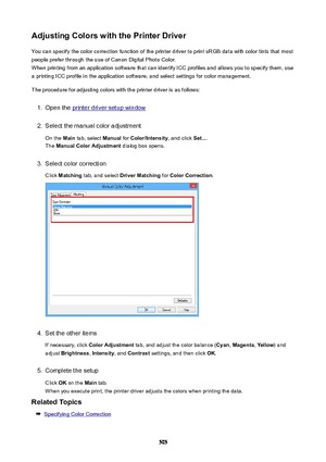 Page 505AdjustingColorswiththePrinterDriverYou can specify the color correction function of the printer driver to print sRGB data with color tints that most
people prefer through the use of Canon Digital Photo Color. When printing from an application software that can identify ICC profiles and allows you to specify them, usea printing ICC profile in the application software, and select settings for color management.
The procedure for adjusting colors with the printer driver is as follows:1.
Open the printer...
