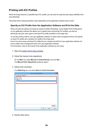 Page 507PrintingwithICCProfilesWhen the image data has a specified input ICC profile, you can print by using the color space (sRGB) of the
data effectively.
The printer driver setting procedure varies depending on the application software used to print.
SpecifyanICCProfilefromtheApplicationSoftwareandPrinttheData
When you print the editing and touch-up results of Adobe Photoshop, Canon Digital Photo Professional,
or any application software that allows you to specify input and printing ICC...