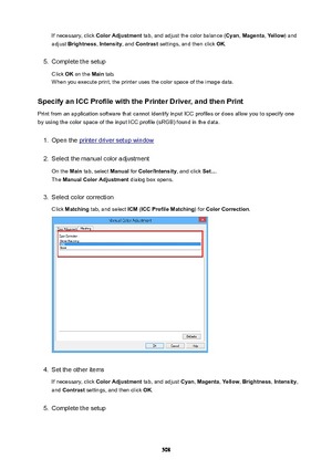 Page 508If necessary, click ColorAdjustment  tab, and adjust the color balance ( Cyan, Magenta , Yellow ) and
adjust  Brightness , Intensity , and Contrast  settings, and then click  OK.5.
Complete the setup
Click  OK on the  Main tab.
When you execute print, the printer uses the color space of the image data.
SpecifyanICCProfilewiththePrinterDriver,andthenPrint
Print from an application software that cannot identify input ICC profiles or does allow you to specify one
by using the color space of the...