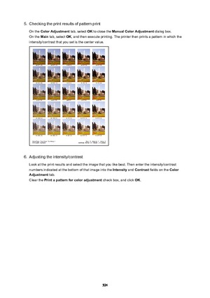 Page 5245.Checking the print results of pattern print
On the  ColorAdjustment  tab, select OK to close the  ManualColorAdjustment  dialog box.
On the  Main tab, select  OK, and then execute printing. The printer then prints a pattern in which the
intensity/contrast that you set is the center value.6.
Adjusting the intensity/contrast
Look at the print results and select the image that you like best. Then enter the intensity/contrast
numbers indicated at the bottom of that image into the  Intensity and Contrast...