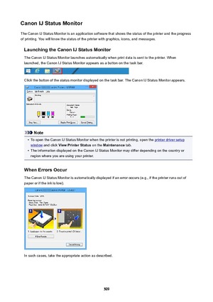 Page 529CanonIJStatusMonitorThe Canon IJ Status Monitor is an application software that shows the status of the printer and the progress
of printing. You will know the status of the printer with graphics, icons, and messages.
LaunchingtheCanonIJStatusMonitorThe Canon IJ Status Monitor launches automatically when print data is sent to the printer. When
launched, the Canon IJ Status Monitor appears as a button on the task bar.
Click the button of the status monitor displayed on the task bar. The Canon IJ...