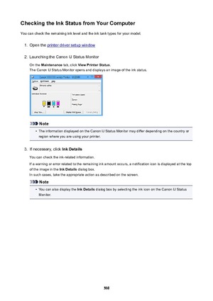 Page 530CheckingtheInkStatusfromYourComputerYou can check the remaining ink level and the ink tank types for your model.1.
Open the printer driver setup window
2.
Launching the Canon IJ Status Monitor
On the  Maintenance  tab, click ViewPrinterStatus .
The Canon IJ Status Monitor opens and displays an image of the ink status.
Note
