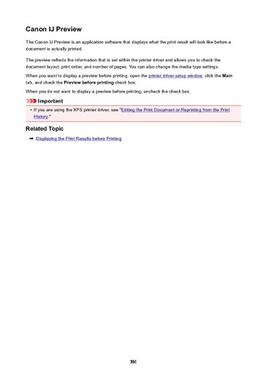 Page 531CanonIJPreviewThe Canon IJ Preview is an application software that displays what the print result will look like before a
document is actually printed.
The preview reflects the information that is set within the printer driver and allows you to check the
document layout, print order, and number of pages. You can also change the media type settings.
When you want to display a preview before printing, open the 
printer driver setup window , click the Main
tab, and check the  Previewbeforeprinting...