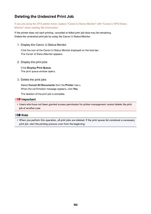 Page 532DeletingtheUndesiredPrintJobIf you are using the XPS printer driver, replace "Canon IJ Status Monitor" with "Canon IJ XPS Status
Monitor" when reading this information.
If the printer does not start printing, canceled or failed print job data may be remaining.
Delete the undesired print job by using the Canon IJ Status Monitor.1.
Display the Canon IJ Status Monitor
Click the icon of the Canon IJ Status Monitor displayed on the task bar. The Canon IJ Status Monitor appears.
2.
Display...